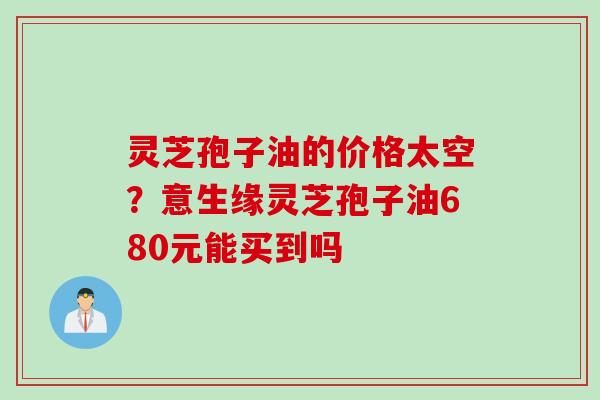 灵芝孢子油的价格太空？意生缘灵芝孢子油680元能买到吗