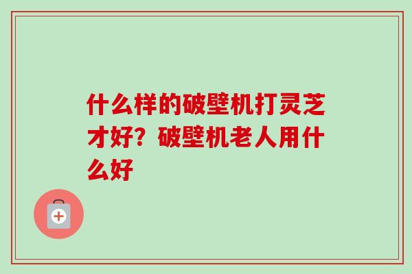 什么样的破壁机打灵芝才好？破壁机老人用什么好