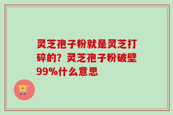 灵芝孢子粉就是灵芝打碎的？灵芝孢子粉破壁99%什么意思