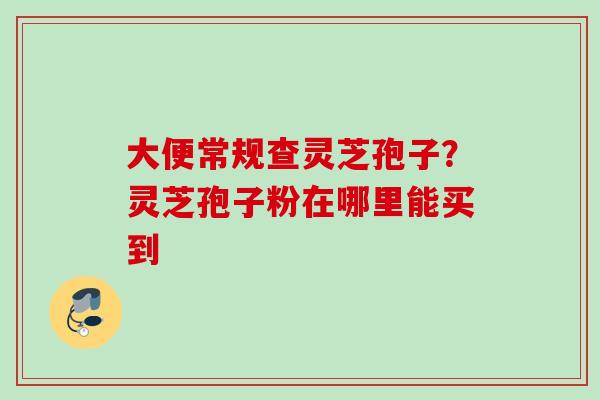大便常规查灵芝孢子？灵芝孢子粉在哪里能买到