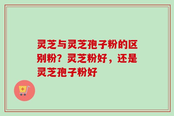 灵芝与灵芝孢子粉的区别粉？灵芝粉好，还是灵芝孢子粉好