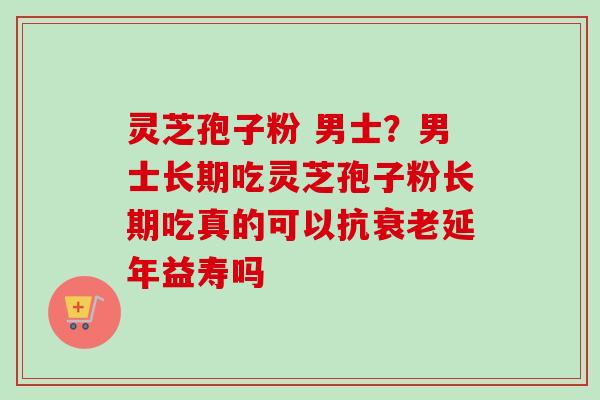 灵芝孢子粉 男士?男士长期吃灵芝孢子粉长期吃真的可以抗延年益寿吗 灵芝孢子粉 男士?男士长期吃灵芝孢子粉长期吃真的可以抗延年益寿吗