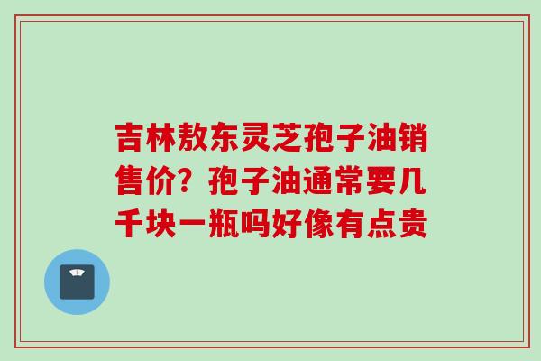 吉林敖东灵芝孢子油销售价？孢子油通常要几千块一瓶吗好像有点贵
