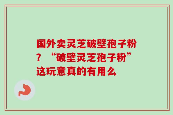 国外卖灵芝破壁孢子粉？“破壁灵芝孢子粉”这玩意真的有用么