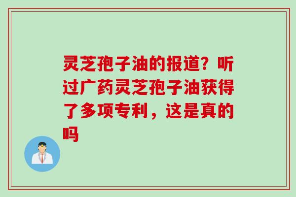 灵芝孢子油的报道？听过广药灵芝孢子油获得了多项专利，这是真的吗