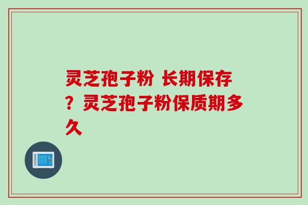 灵芝孢子粉 长期保存？灵芝孢子粉保质期多久