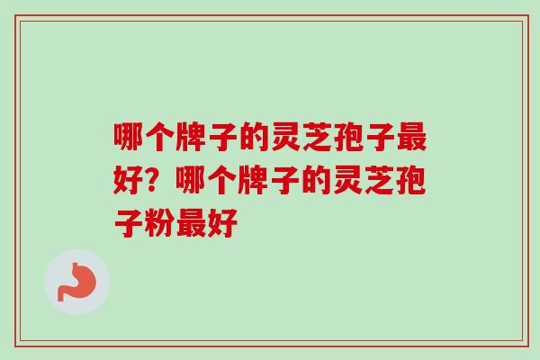 哪个牌子的灵芝孢子好?哪个牌子的灵芝孢子粉好 哪个牌子的灵芝孢子好?哪个牌子的灵芝孢子粉好