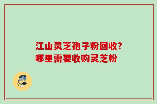 江山灵芝孢子粉回收？哪里需要收购灵芝粉