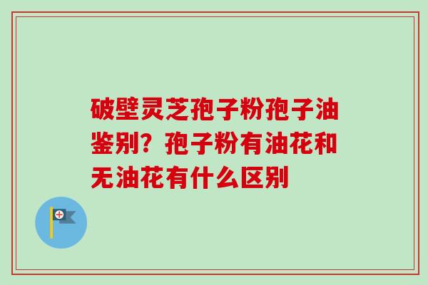 破壁灵芝孢子粉孢子油鉴别？孢子粉有油花和无油花有什么区别