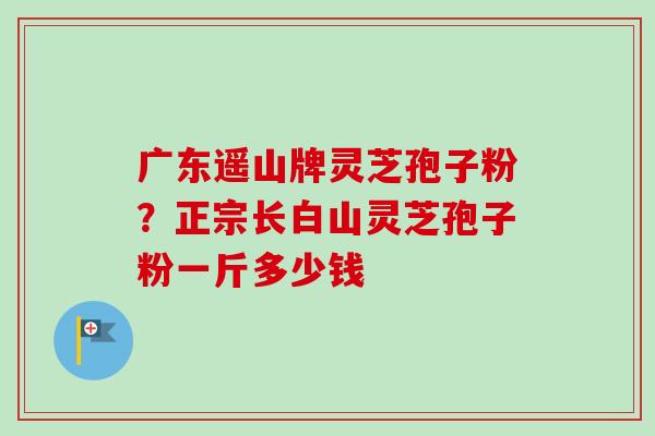 广东遥山牌灵芝孢子粉？正宗长白山灵芝孢子粉一斤多少钱
