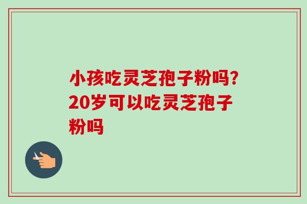 小孩吃灵芝孢子粉吗？20岁可以吃灵芝孢子粉吗