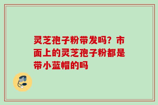 灵芝孢子粉带发吗？市面上的灵芝孢子粉都是带小蓝帽的吗