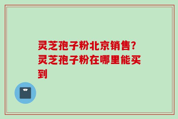 灵芝孢子粉北京销售？灵芝孢子粉在哪里能买到