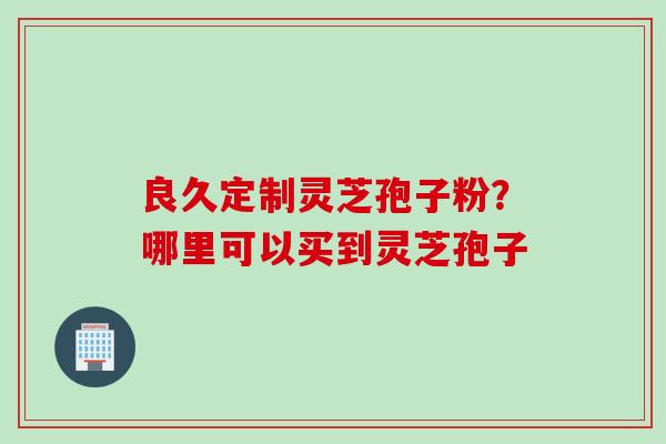 良久定制灵芝孢子粉？哪里可以买到灵芝孢子