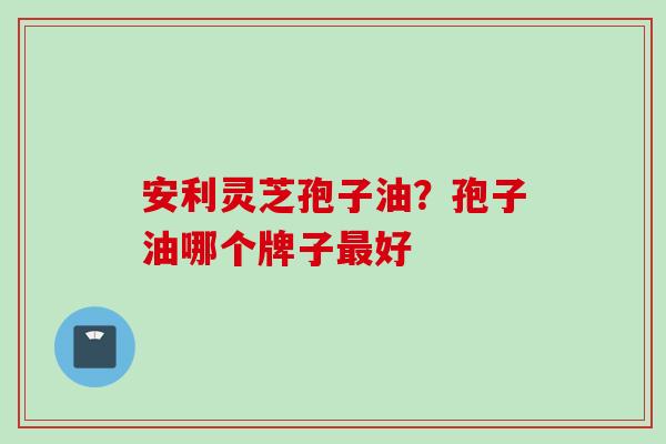 安利灵芝孢子油？孢子油哪个牌子最好