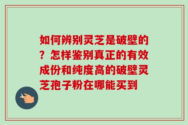 如何辨别灵芝是破壁的?怎样鉴别真正的有效成份和纯度高的破壁灵芝孢子粉在哪能买到 如何辨别灵芝是破壁的?怎样鉴别真正的有效成份和纯度高的破壁灵芝孢子粉在哪能买到