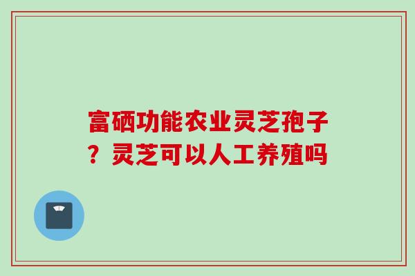 富硒功能农业灵芝孢子？灵芝可以人工养殖吗