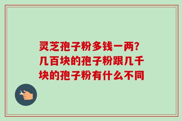 灵芝孢子粉多钱一两？几百块的孢子粉跟几千块的孢子粉有什么不同
