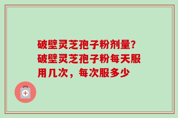 破壁灵芝孢子粉剂量？破壁灵芝孢子粉每天服用几次，每次服多少