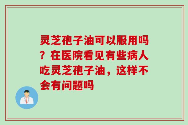 灵芝孢子油可以服用吗?在医院看见有些人吃灵芝孢子油,这样不会有问题吗 灵芝孢子油可以服用吗?在医院看见有些人吃灵芝孢子油,这样不会有问题吗