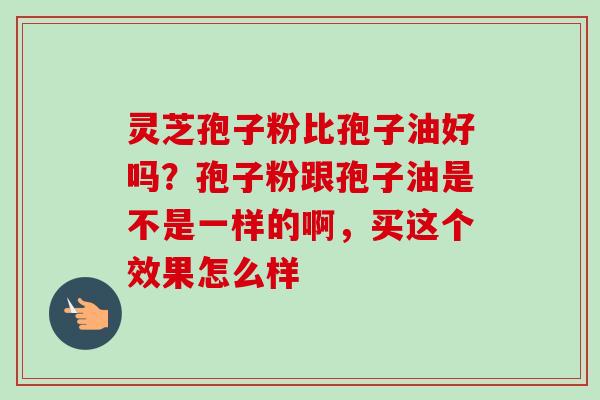 灵芝孢子粉比孢子油好吗？孢子粉跟孢子油是不是一样的啊，买这个效果怎么样