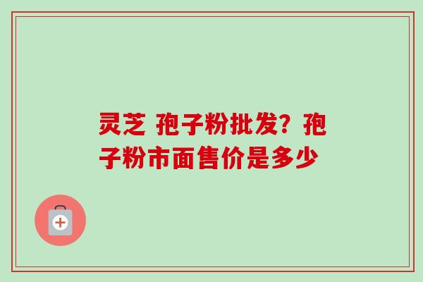灵芝 孢子粉批发?孢子粉市面售价是多少 灵芝 孢子粉批发?孢子粉市面售价是多少