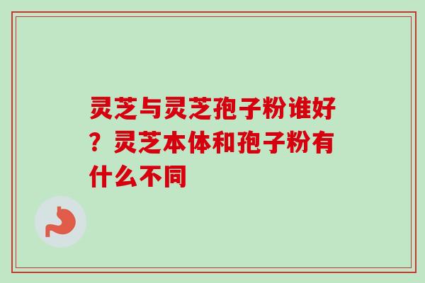 灵芝与灵芝孢子粉谁好?灵芝本体和孢子粉有什么不同 灵芝与灵芝孢子粉谁好?灵芝本体和孢子粉有什么不同