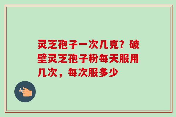 灵芝孢子一次几克？破壁灵芝孢子粉每天服用几次，每次服多少