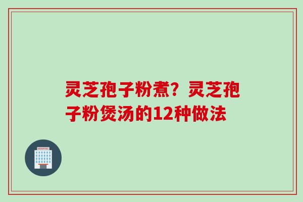 灵芝孢子粉煮？灵芝孢子粉煲汤的12种做法