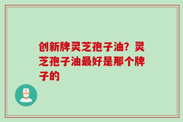 创新牌灵芝孢子油？灵芝孢子油最好是那个牌子的
