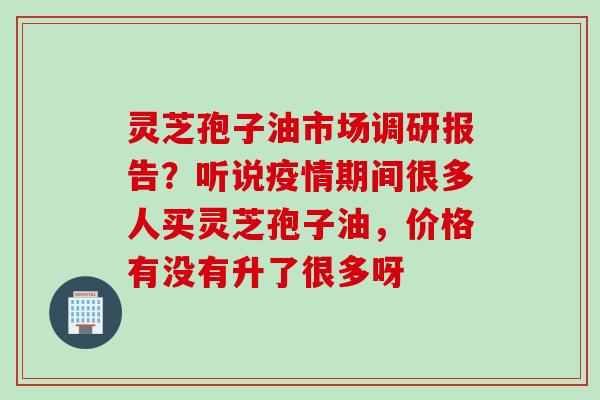 灵芝孢子油市场调研报告？听说疫情期间很多人买灵芝孢子油，价格有没有升了很多呀