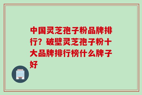 中国灵芝孢子粉品牌排行？破壁灵芝孢子粉十大品牌排行榜什么牌子好