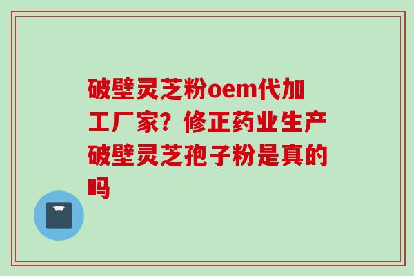 破壁灵芝粉oem代加工厂家?修正药业生产破壁灵芝孢子粉是真的吗 破壁灵芝粉oem代加工厂家?修正药业生产破壁灵芝孢子粉是真的吗