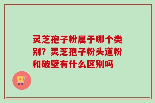 灵芝孢子粉属于哪个类别？灵芝孢子粉头道粉和破壁有什么区别吗