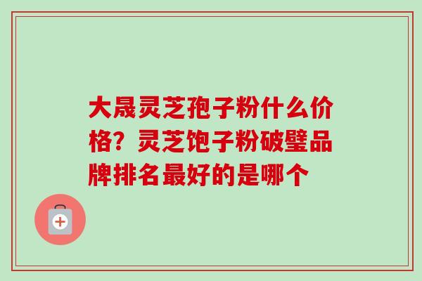 大晟灵芝孢子粉什么价格？灵芝饱子粉破璧品牌排名最好的是哪个