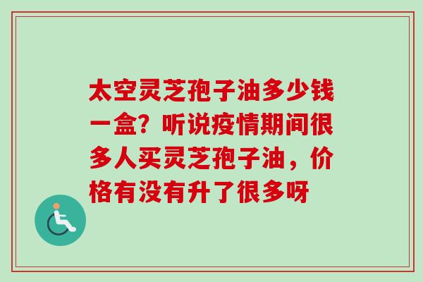太空灵芝孢子油多少钱一盒？听说疫情期间很多人买灵芝孢子油，价格有没有升了很多呀