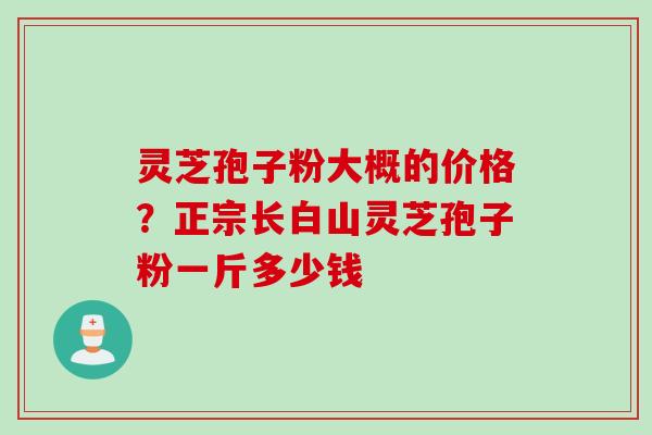 灵芝孢子粉大概的价格？正宗长白山灵芝孢子粉一斤多少钱