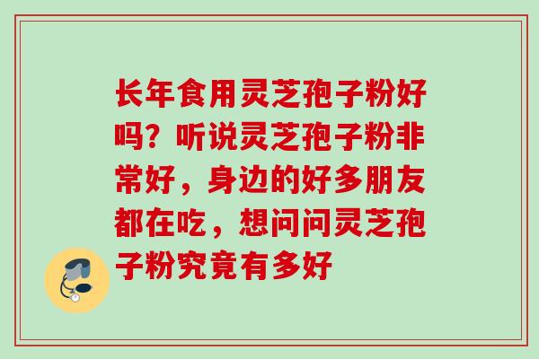 长年食用灵芝孢子粉好吗？听说灵芝孢子粉非常好，身边的好多朋友都在吃，想问问灵芝孢子粉究竟有多好