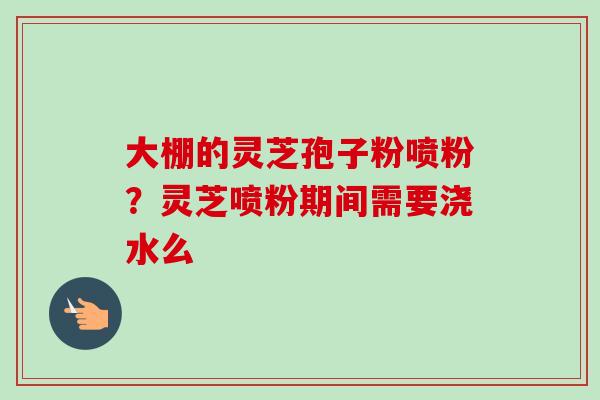 大棚的灵芝孢子粉喷粉?灵芝喷粉期间需要浇水么 大棚的灵芝孢子粉喷粉?灵芝喷粉期间需要浇水么