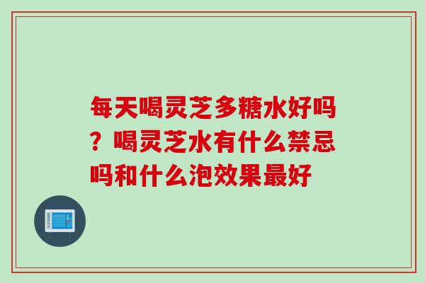 每天喝灵芝多糖水好吗?喝灵芝水有什么禁忌吗和什么泡效果好 每天喝灵芝多糖水好吗?喝灵芝水有什么禁忌吗和什么泡效果好