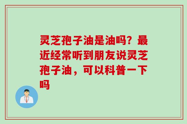 灵芝孢子油是油吗？最近经常听到朋友说灵芝孢子油，可以科普一下吗
