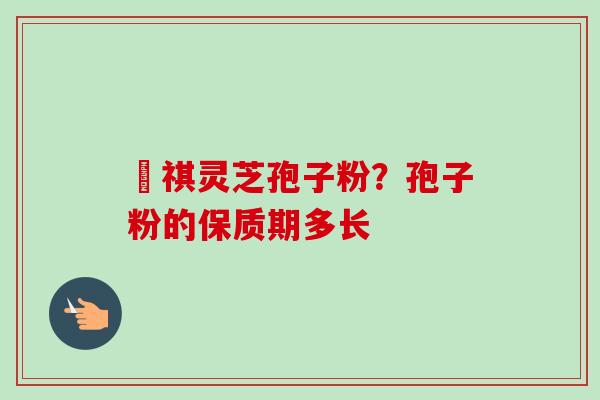 禛祺灵芝孢子粉？孢子粉的保质期多长