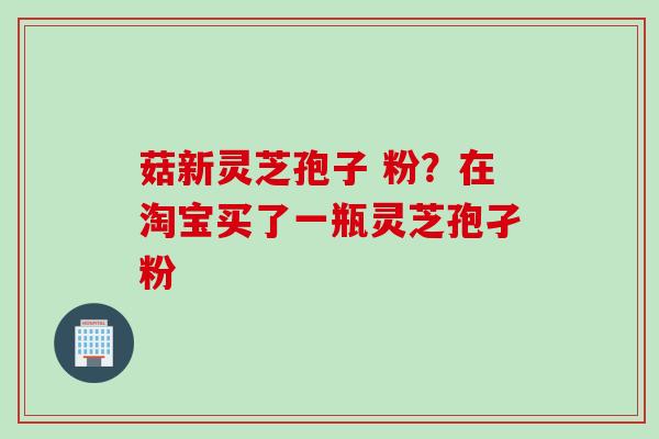 菇新灵芝孢子 粉?在淘宝买了一瓶灵芝孢孑粉 菇新灵芝孢子 粉?在淘宝买了一瓶灵芝孢孑粉