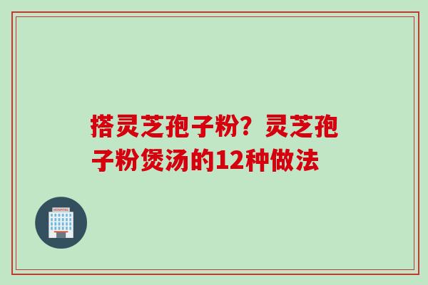 搭灵芝孢子粉？灵芝孢子粉煲汤的12种做法