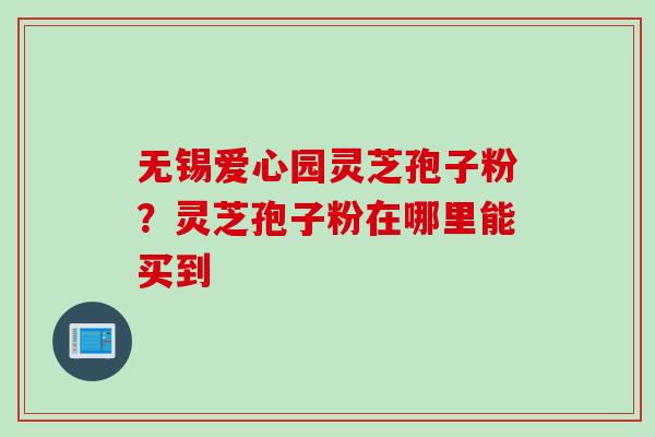 无锡爱心园灵芝孢子粉?灵芝孢子粉在哪里能买到 无锡爱心园灵芝孢子粉?灵芝孢子粉在哪里能买到