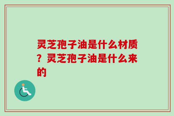 灵芝孢子油是什么材质？灵芝孢子油是什么来的