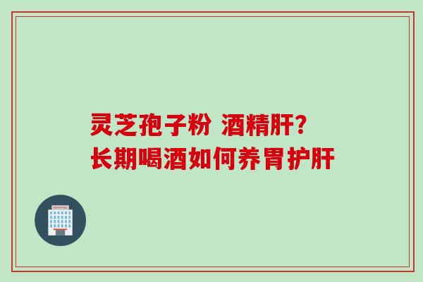 灵芝孢子粉 酒精肝？长期喝酒如何养胃护肝