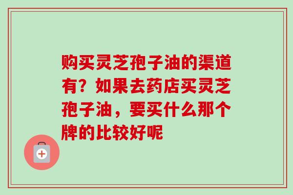 购买灵芝孢子油的渠道有？如果去药店买灵芝孢子油，要买什么那个牌的比较好呢