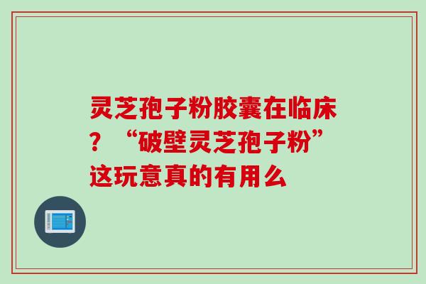 灵芝孢子粉胶囊在临床？“破壁灵芝孢子粉”这玩意真的有用么