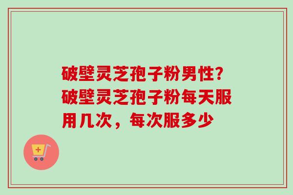破壁灵芝孢子粉男性？破壁灵芝孢子粉每天服用几次，每次服多少